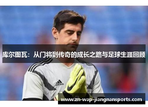 库尔图瓦:从门将到传奇的成长之路与足球生涯回顾